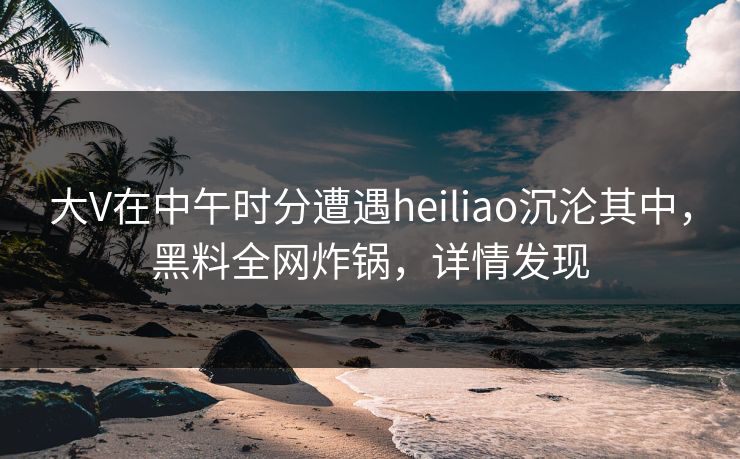 大V在中午时分遭遇heiliao沉沦其中，黑料全网炸锅，详情发现