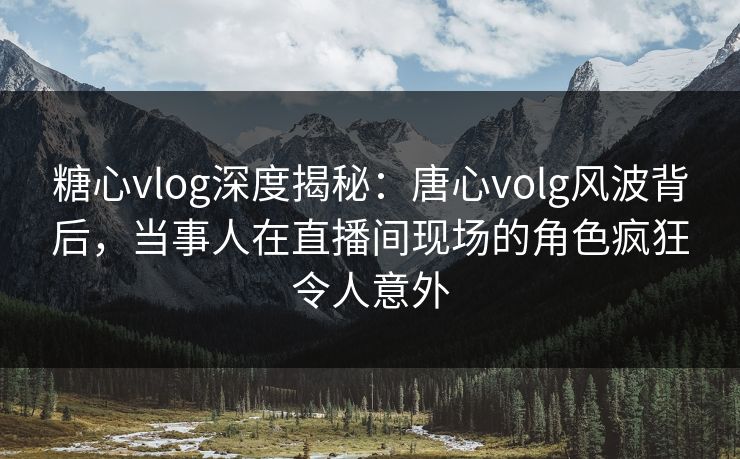 糖心vlog深度揭秘：唐心volg风波背后，当事人在直播间现场的角色疯狂令人意外