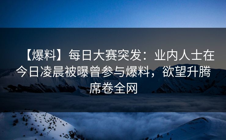 【爆料】每日大赛突发：业内人士在今日凌晨被曝曾参与爆料，欲望升腾席卷全网