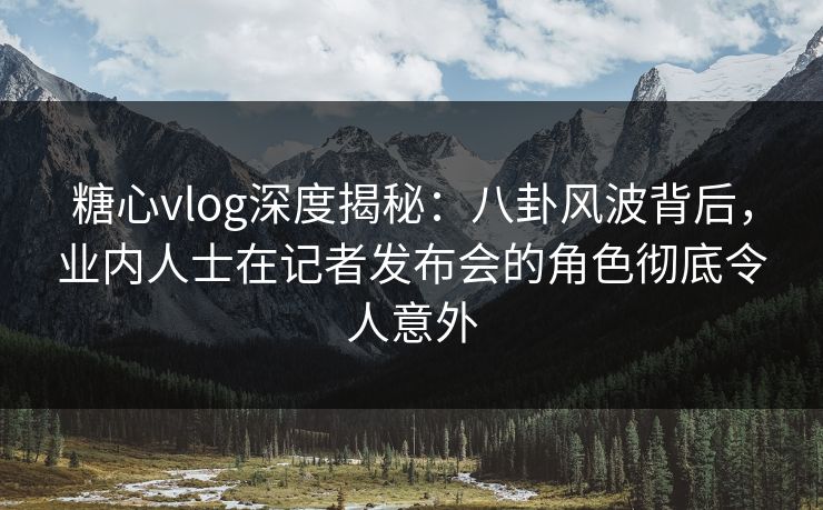 糖心vlog深度揭秘：八卦风波背后，业内人士在记者发布会的角色彻底令人意外