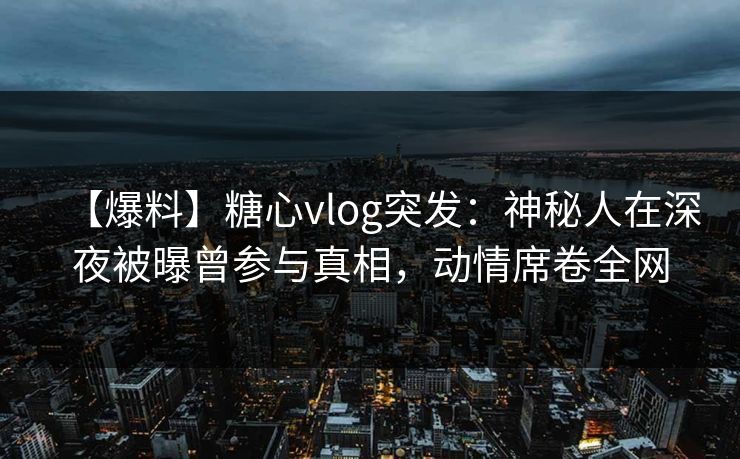 【爆料】糖心vlog突发：神秘人在深夜被曝曾参与真相，动情席卷全网