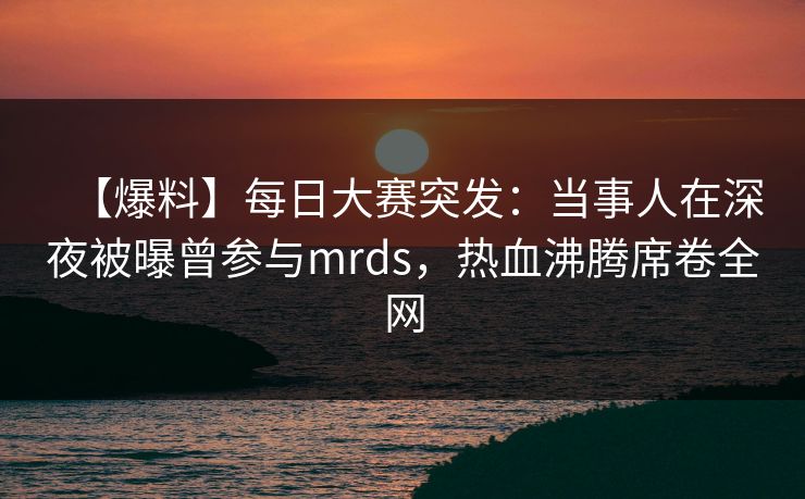 【爆料】每日大赛突发：当事人在深夜被曝曾参与mrds，热血沸腾席卷全网