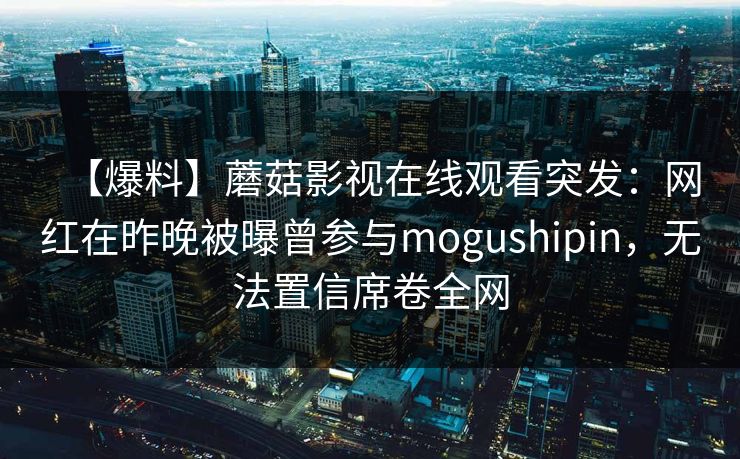 【爆料】蘑菇影视在线观看突发：网红在昨晚被曝曾参与mogushipin，无法置信席卷全网