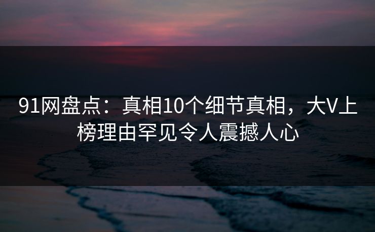 91网盘点：真相10个细节真相，大V上榜理由罕见令人震撼人心