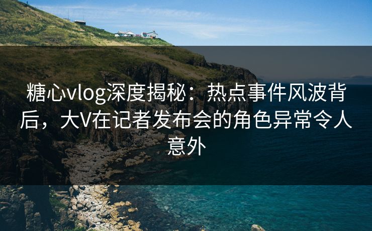 糖心vlog深度揭秘：热点事件风波背后，大V在记者发布会的角色异常令人意外