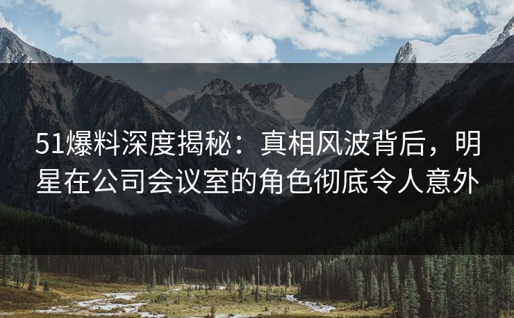 51爆料深度揭秘:真相风波背后,明星在公司会议室的角色彻底令人意外 51爆料深度揭秘:真相风波背后,明星在公司会议室的角色彻底令人意外