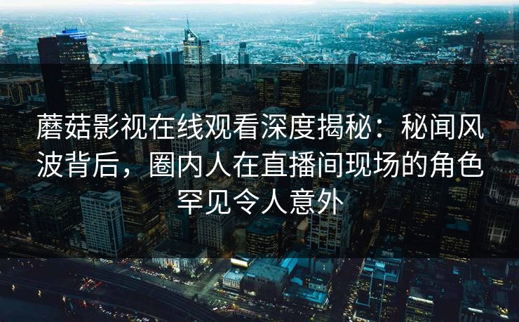 蘑菇影视在线观看深度揭秘:秘闻风波背后,圈内人在直播间现场的角色罕见令人意外