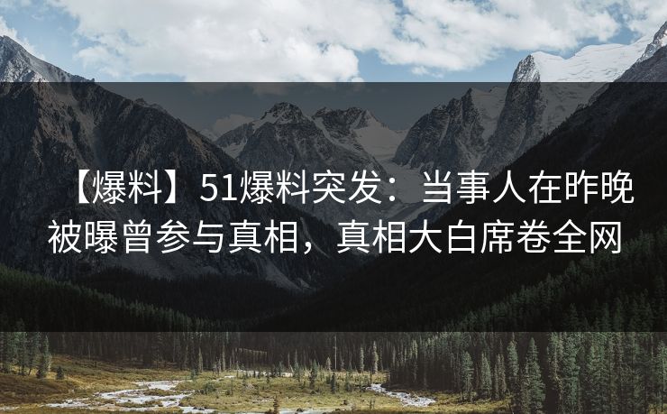 【爆料】51爆料突发：当事人在昨晚被曝曾参与真相，真相大白席卷全网