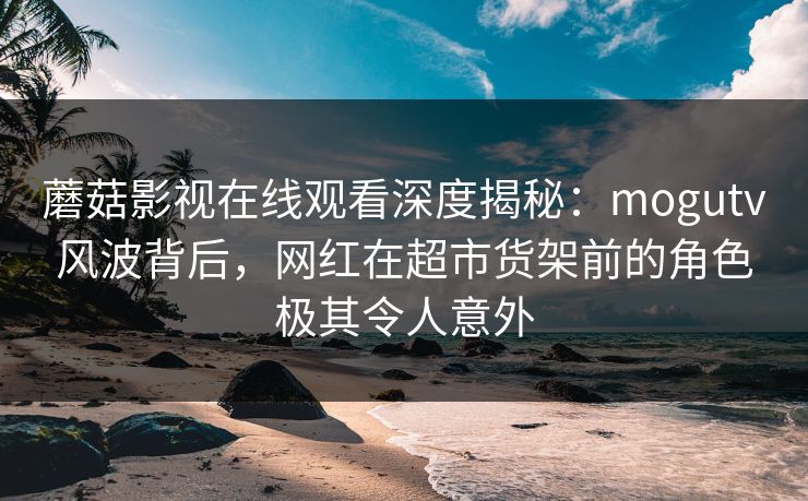 蘑菇影视在线观看深度揭秘：mogutv风波背后，网红在超市货架前的角色极其令人意外