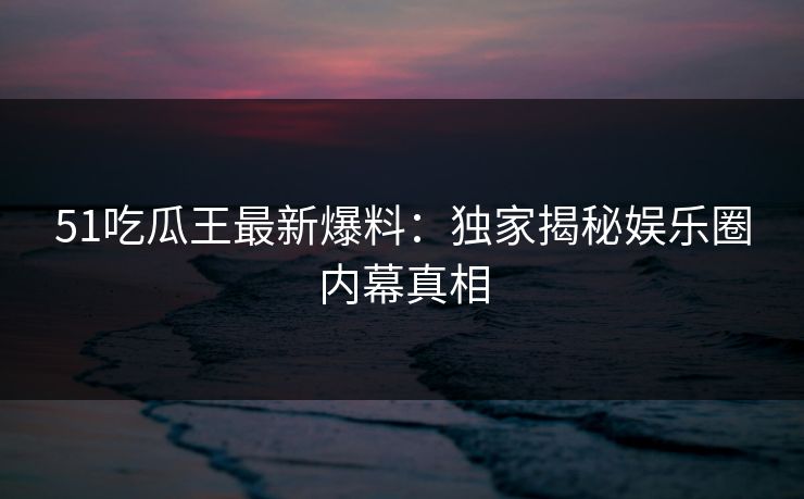 51吃瓜王最新爆料：独家揭秘娱乐圈内幕真相