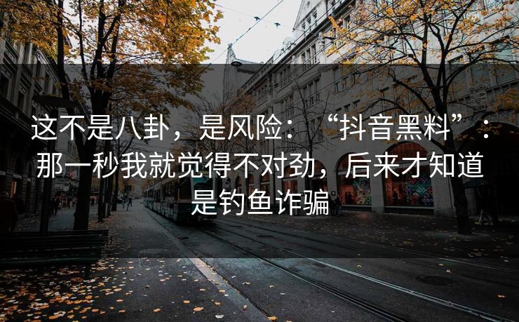 这不是八卦，是风险：“抖音黑料”：那一秒我就觉得不对劲，后来才知道是钓鱼诈骗