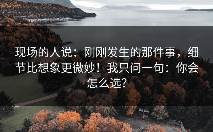 现场的人说：刚刚发生的那件事，细节比想象更微妙！我只问一句：你会怎么选？
