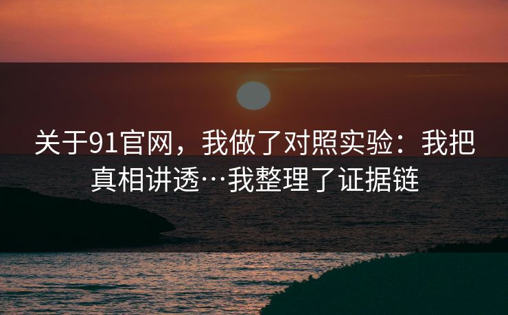 关于91官网，我做了对照实验：我把真相讲透…我整理了证据链