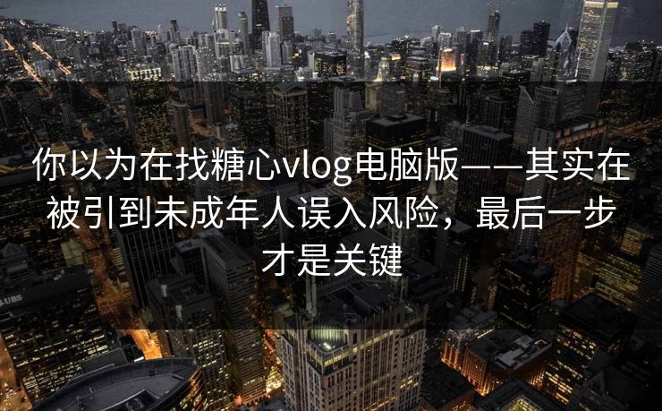 你以为在找糖心vlog电脑版——其实在被引到未成年人误入风险，最后一步才是关键