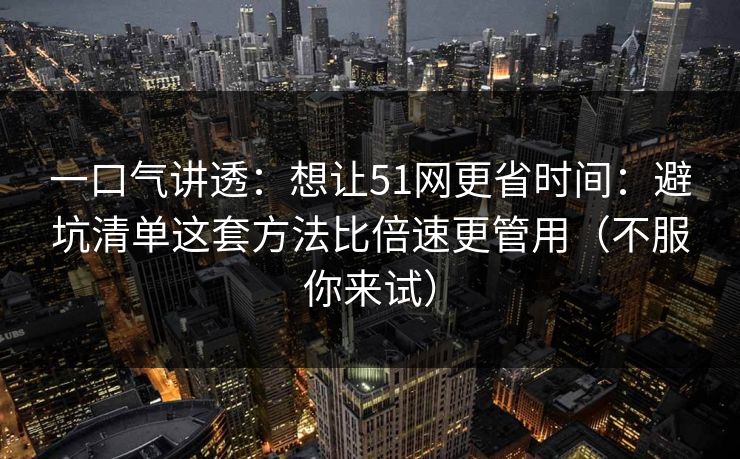 一口气讲透：想让51网更省时间：避坑清单这套方法比倍速更管用（不服你来试）