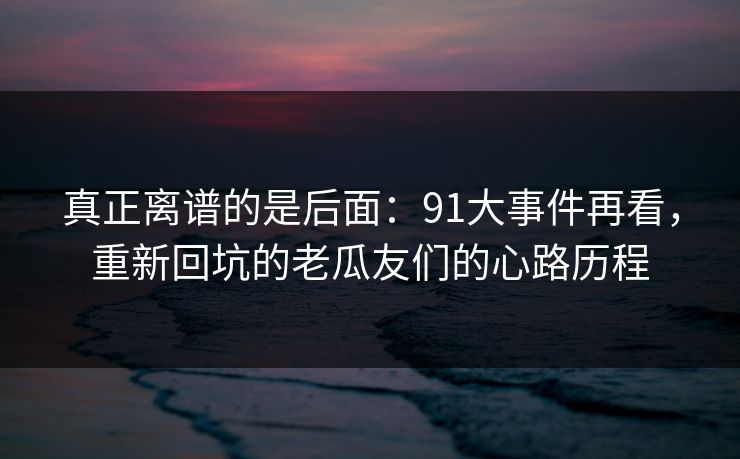 真正离谱的是后面:91大事件再看,重新回坑的老瓜友们的心路历程 真正离谱的是后面:91大事件再看,重新回坑的老瓜友们的心路历程