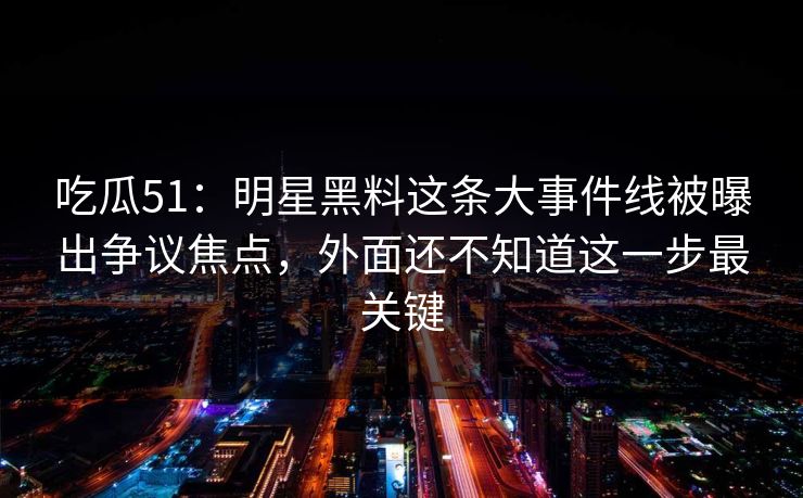 吃瓜51：明星黑料这条大事件线被曝出争议焦点，外面还不知道这一步最关键