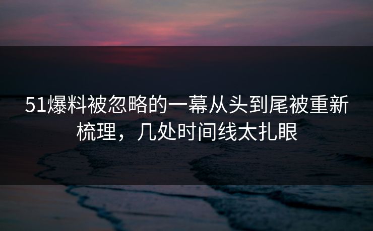 51爆料被忽略的一幕从头到尾被重新梳理，几处时间线太扎眼